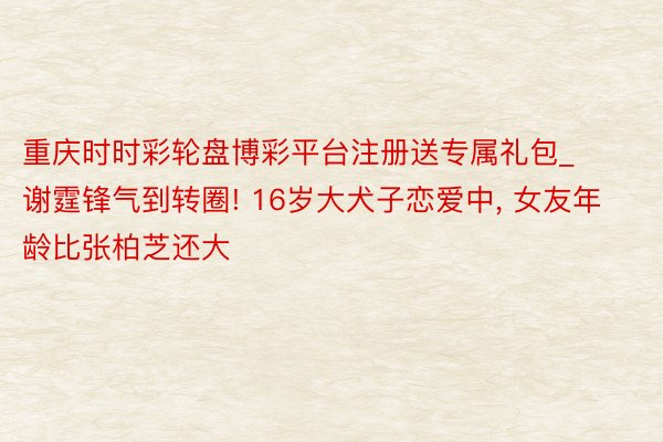 重庆时时彩轮盘博彩平台注册送专属礼包_谢霆锋气到转圈! 16岁大犬子恋爱中, 女友年龄比张柏芝还大