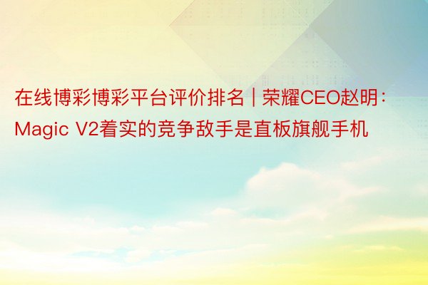 在线博彩博彩平台评价排名 | 荣耀CEO赵明：Magic V2着实的竞争敌手是直板旗舰手机