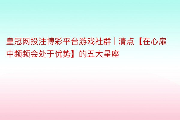 皇冠网投注博彩平台游戏社群 | 清点【在心扉中频频会处于优势】的五大星座