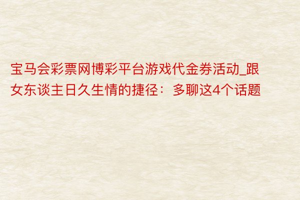 宝马会彩票网博彩平台游戏代金券活动_跟女东谈主日久生情的捷径：多聊这4个话题