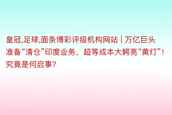 皇冠，足球，面条博彩评级机构网站 | 万亿巨头准备“清仓”印度业务，超等成本大鳄亮“黄灯”！究竟是何启事？