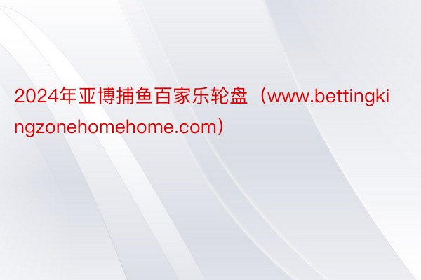 2024年亚博捕鱼百家乐轮盘（www.bettingkingzonehomehome.com）