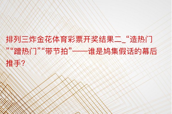 排列三炸金花体育彩票开奖结果二_“造热门”“蹭热门”“带节拍”——谁是鸠集假话的幕后推手？