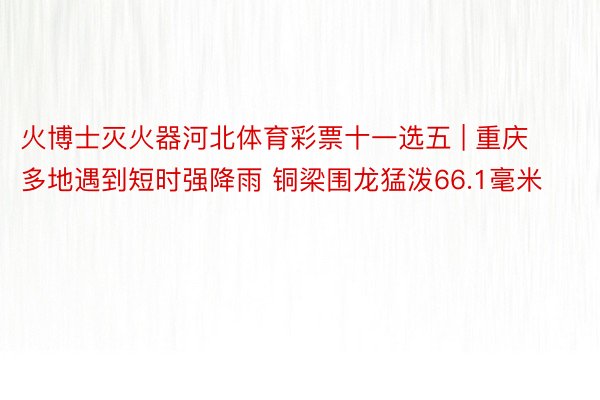 火博士灭火器河北体育彩票十一选五 | 重庆多地遇到短时强降雨 铜梁围龙猛泼66.1毫米