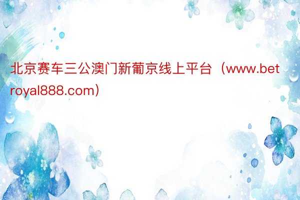 北京赛车三公澳门新葡京线上平台（www.betroyal888.com）