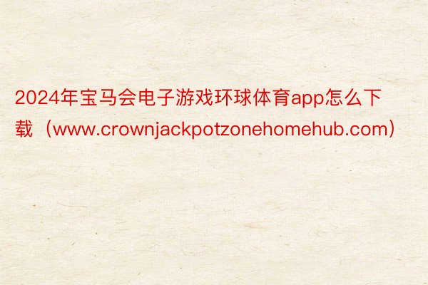 2024年宝马会电子游戏环球体育app怎么下载（www.crownjackpotzonehomehub.com）