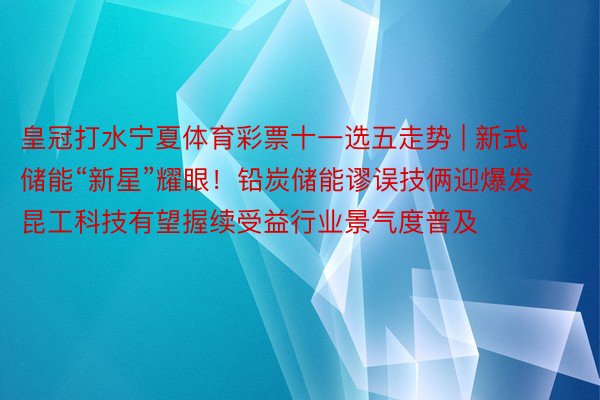 皇冠打水宁夏体育彩票十一选五走势 | 新式储能“新星”耀眼！铅炭储能谬误技俩迎爆发 昆工科技有望握续受益行业景气度普及