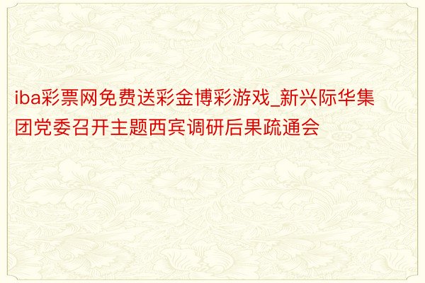 iba彩票网免费送彩金博彩游戏_新兴际华集团党委召开主题西宾调研后果疏通会