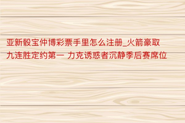 亚新骰宝仲博彩票手里怎么注册_火箭豪取九连胜定约第一 力克诱惑者沉静季后赛席位