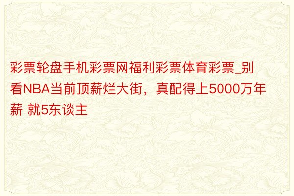 彩票轮盘手机彩票网福利彩票体育彩票_别看NBA当前顶薪烂大街，真配得上5000万年薪 就5东谈主