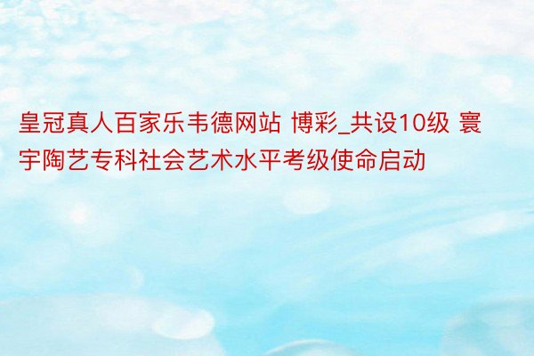 皇冠真人百家乐韦德网站 博彩_共设10级 寰宇陶艺专科社会艺术水平考级使命启动