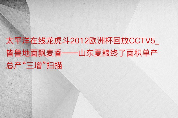 太平洋在线龙虎斗2012欧洲杯回放CCTV5_皆鲁地面飘麦香——山东夏粮终了面积单产总产“三增”扫描