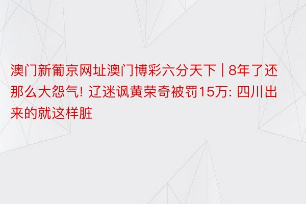 澳门新葡京网址澳门博彩六分天下 | 8年了还那么大怨气! 辽迷讽黄荣奇被罚15万: 四川出来的就这样脏