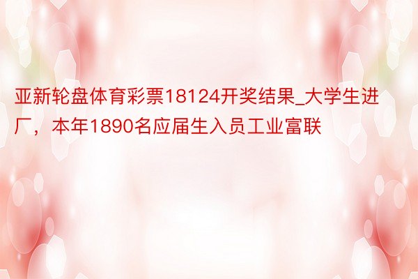 亚新轮盘体育彩票18124开奖结果_大学生进厂，本年1890名应届生入员工业富联