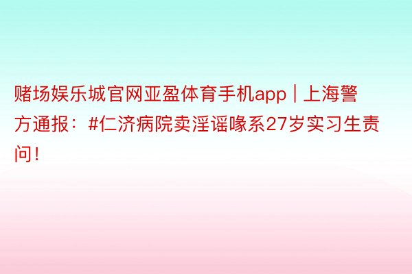 赌场娱乐城官网亚盈体育手机app | 上海警方通报：#仁济病院卖淫谣喙系27岁实习生责问！