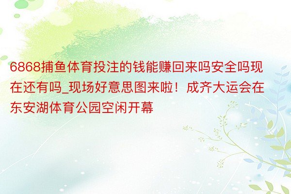 6868捕鱼体育投注的钱能赚回来吗安全吗现在还有吗_现场好意思图来啦！成齐大运会在东安湖体育公园空闲开幕