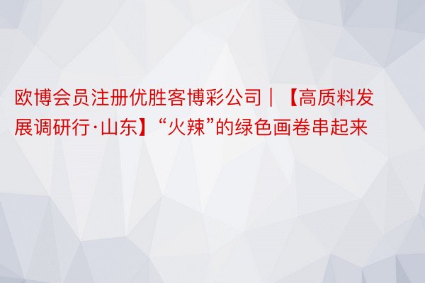 欧博会员注册优胜客博彩公司 | 【高质料发展调研行·山东】“火辣”的绿色画卷串起来