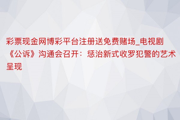 彩票现金网博彩平台注册送免费赌场_电视剧《公诉》沟通会召开：惩治新式收罗犯警的艺术呈现