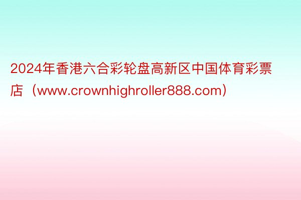 2024年香港六合彩轮盘高新区中国体育彩票店（www.crownhighroller888.com）