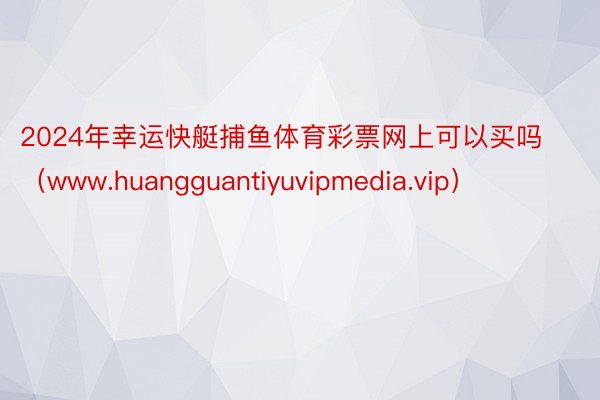 2024年幸运快艇捕鱼体育彩票网上可以买吗（www.huangguantiyuvipmedia.vip）