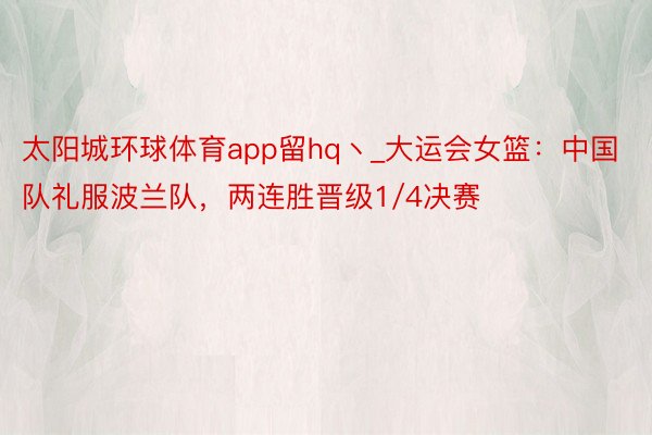 太阳城环球体育app留hq丶_大运会女篮：中国队礼服波兰队，两连胜晋级1/4决赛