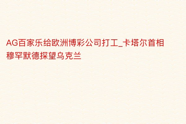 AG百家乐给欧洲博彩公司打工_卡塔尔首相穆罕默德探望乌克兰