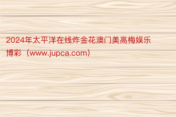 2024年太平洋在线炸金花澳门美高梅娱乐博彩（www.jupca.com）