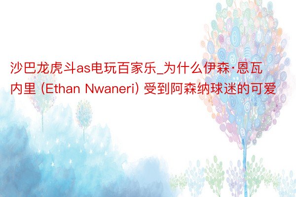 沙巴龙虎斗as电玩百家乐_为什么伊森·恩瓦内里 (Ethan Nwaneri) 受到阿森纳球迷的可爱