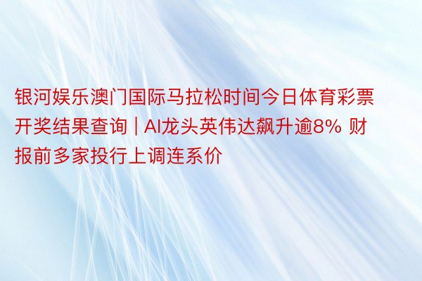 银河娱乐澳门国际马拉松时间今日体育彩票开奖结果查询 | AI龙头英伟达飙升逾8% 财报前多家投行上调连系价