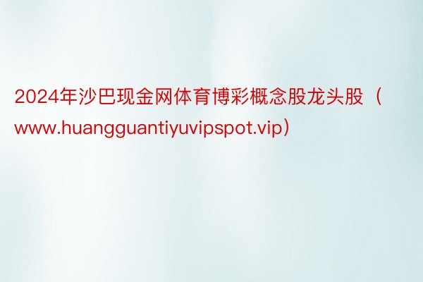 2024年沙巴现金网体育博彩概念股龙头股（www.huangguantiyuvipspot.vip）