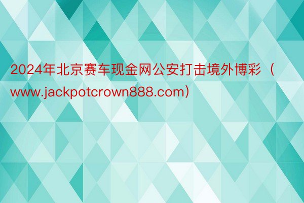 2024年北京赛车现金网公安打击境外博彩（www.jackpotcrown888.com）