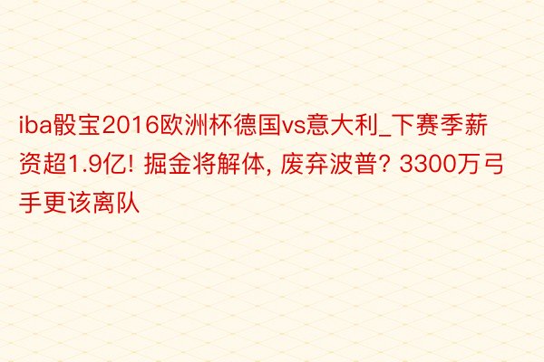 iba骰宝2016欧洲杯德国vs意大利_下赛季薪资超1.9亿! 掘金将解体, 废弃波普? 3300万弓手更该离队