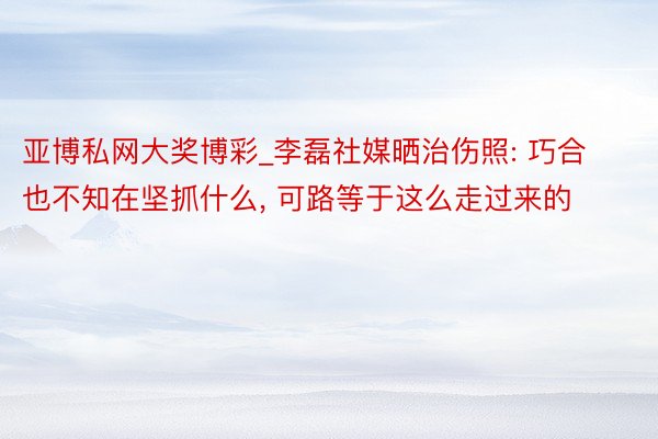 亚博私网大奖博彩_李磊社媒晒治伤照: 巧合也不知在坚抓什么, 可路等于这么走过来的