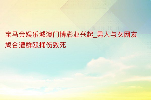 宝马会娱乐城澳门博彩业兴起_男人与女网友鸠合遭群殴捅伤致死