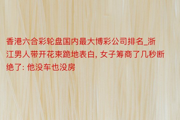 香港六合彩轮盘国内最大博彩公司排名_浙江男人带开花束跪地表白， 女子筹商了几秒断绝了: 他没车也没房