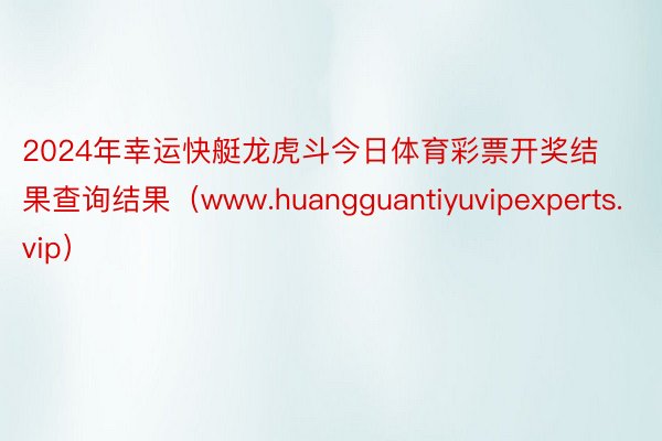 2024年幸运快艇龙虎斗今日体育彩票开奖结果查询结果（www.huangguantiyuvipexperts.vip）