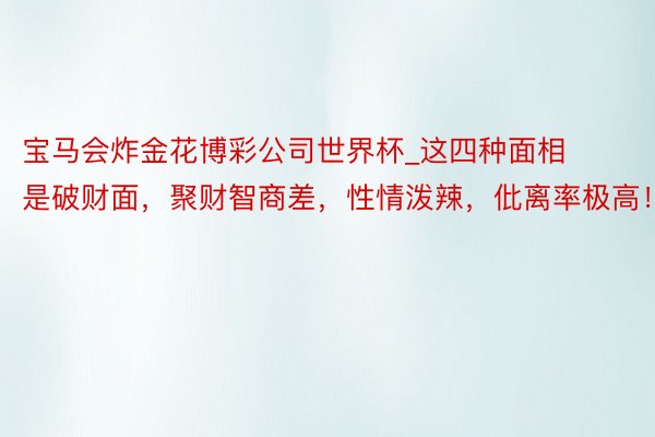 宝马会炸金花博彩公司世界杯_这四种面相是破财面，聚财智商差，性情泼辣，仳离率极高！