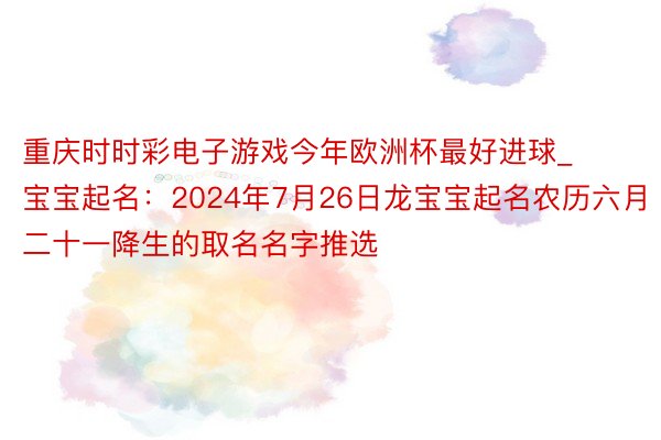 重庆时时彩电子游戏今年欧洲杯最好进球_宝宝起名：2024年7月26日龙宝宝起名农历六月二十一降生的取名名字推选