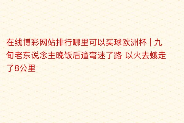 在线博彩网站排行哪里可以买球欧洲杯 | 九旬老东说念主晚饭后遛弯迷了路 以火去蛾走了8公里