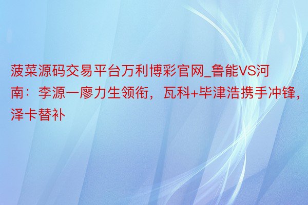 菠菜源码交易平台万利博彩官网_鲁能VS河南：李源一廖力生领衔，瓦科+毕津浩携手冲锋，泽卡替补