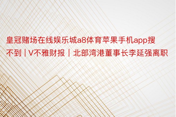 皇冠赌场在线娱乐城a8体育苹果手机app搜不到 | V不雅财报｜北部湾港董事长李延强离职