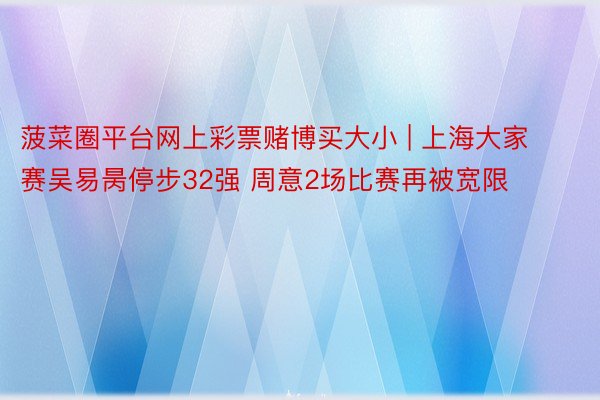 菠菜圈平台网上彩票赌博买大小 | 上海大家赛吴易昺停步32强 周意2场比赛再被宽限