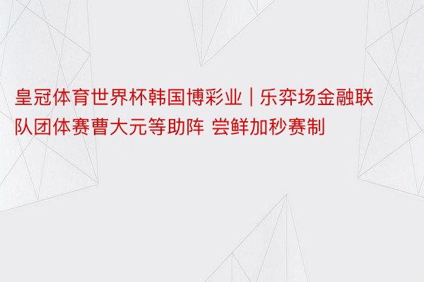 皇冠体育世界杯韩国博彩业 | 乐弈场金融联队团体赛曹大元等助阵 尝鲜加秒赛制