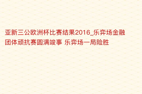 亚新三公欧洲杯比赛结果2016_乐弈场金融团体顽抗赛圆满竣事 乐弈场一局险胜