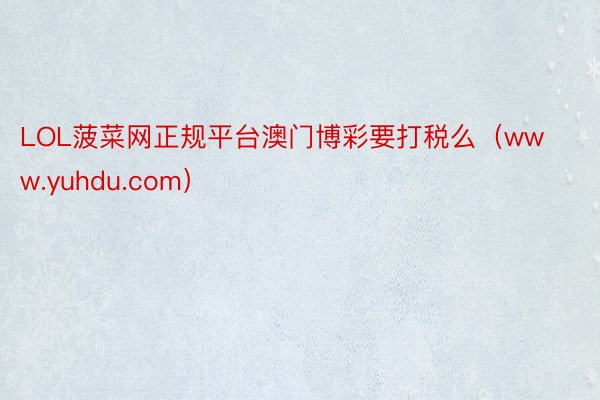 LOL菠菜网正规平台澳门博彩要打税么（www.yuhdu.com）