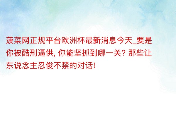 菠菜网正规平台欧洲杯最新消息今天_要是你被酷刑逼供, 你能坚抓到哪一关? 那些让东说念主忍俊不禁的对话!