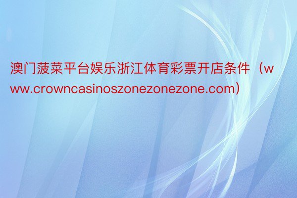 澳门菠菜平台娱乐浙江体育彩票开店条件（www.crowncasinoszonezonezone.com）