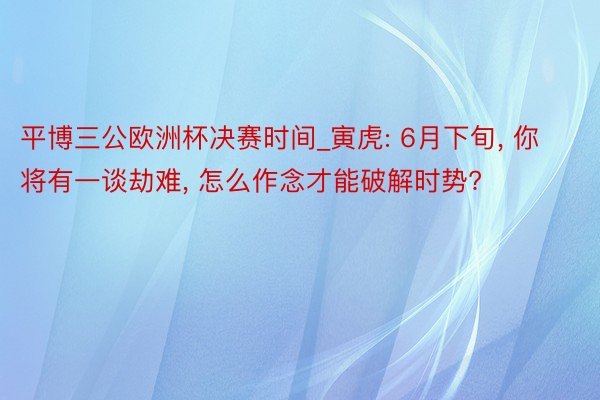 平博三公欧洲杯决赛时间_寅虎: 6月下旬, 你将有一谈劫难, 怎么作念才能破解时势?