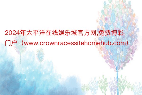 2024年太平洋在线娱乐城官方网,免费博彩门户（www.crownracessitehomehub.com）