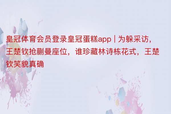 皇冠体育会员登录皇冠蛋糕app | 为躲采访，王楚钦抢蒯曼座位，谁珍藏林诗栋花式，王楚钦笑貌真确